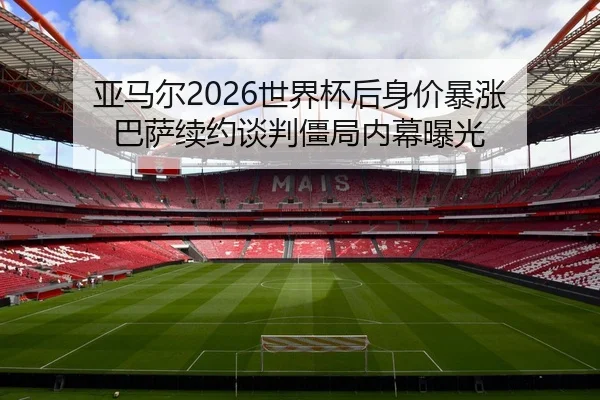 亚马尔2026世界杯后身价暴涨 巴萨续约谈判僵局内幕曝光