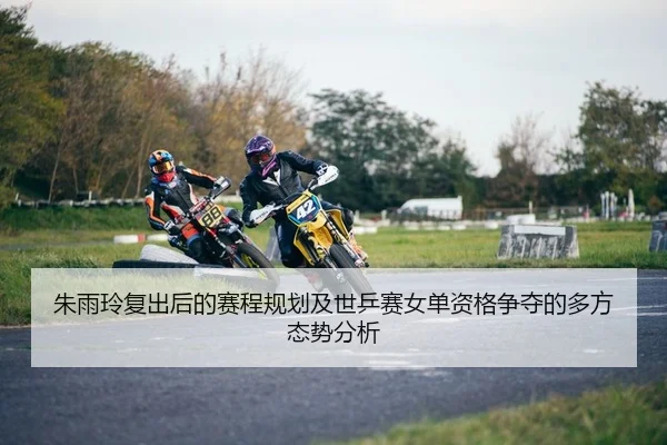 朱雨玲复出后的赛程规划及世乒赛女单资格争夺的多方态势分析
