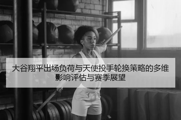 大谷翔平出场负荷与天使投手轮换策略的多维影响评估与赛季展望