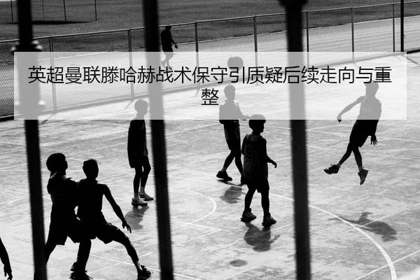 英超曼联滕哈赫战术保守引质疑后续走向与重整
